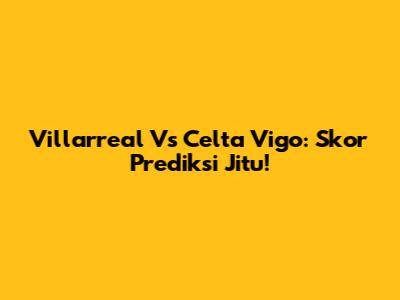 Villarreal Vs Celta Vigo: Skor Prediksi Jitu!