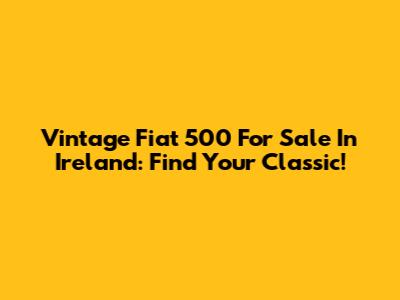 Vintage Fiat 500 For Sale In Ireland: Find Your Classic!