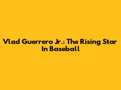 Vlad Guerrero Jr.: The Rising Star In Baseball