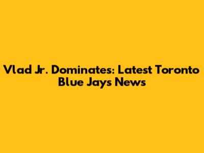 Vlad Jr. Dominates: Latest Toronto Blue Jays News