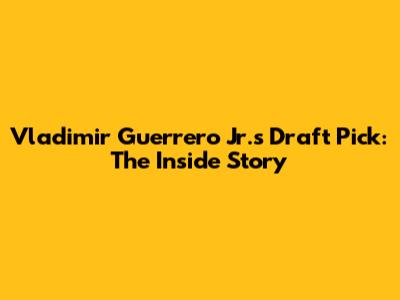 Vladimir Guerrero Jr.'s Draft Pick: The Inside Story