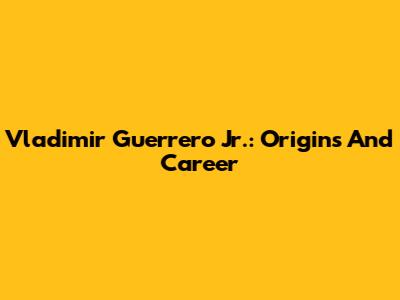 Vladimir Guerrero Jr.: Origins And Career
