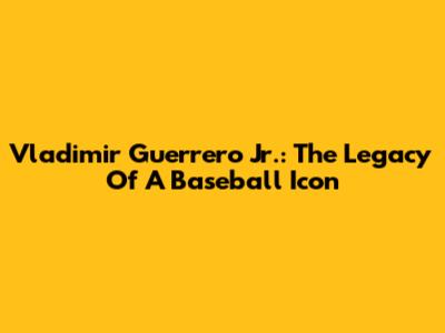 Vladimir Guerrero Jr.: The Legacy Of A Baseball Icon