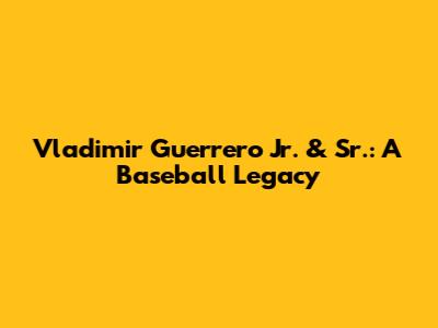 Vladimir Guerrero Jr. & Sr.: A Baseball Legacy