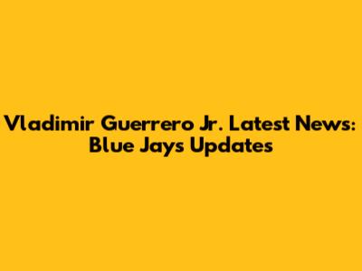 Vladimir Guerrero Jr. Latest News: Blue Jays Updates