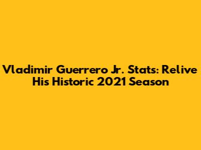Vladimir Guerrero Jr. Stats: Relive His Historic 2021 Season