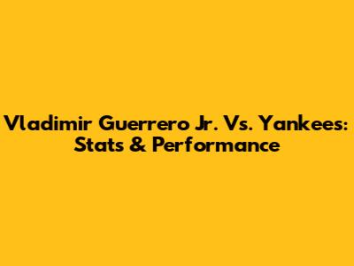 Vladimir Guerrero Jr. Vs. Yankees: Stats & Performance