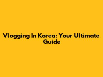 Vlogging In Korea: Your Ultimate Guide