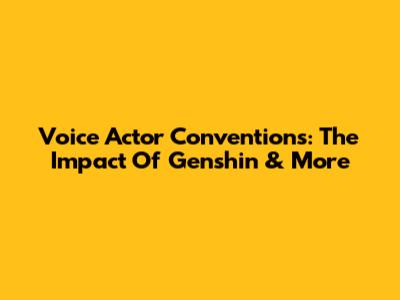 Voice Actor Conventions: The Impact Of Genshin & More