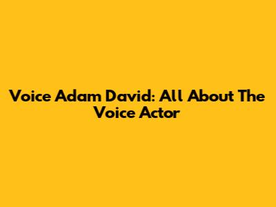 Voice Adam David: All About The Voice Actor