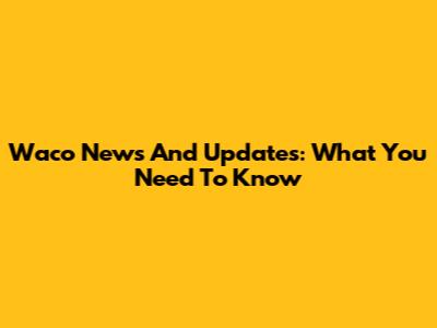 Waco News And Updates: What You Need To Know