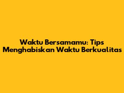 Waktu Bersamamu: Tips Menghabiskan Waktu Berkualitas