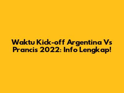 Waktu Kick-off Argentina Vs Prancis 2022: Info Lengkap!