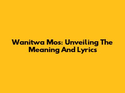 Wanitwa Mos: Unveiling The Meaning And Lyrics