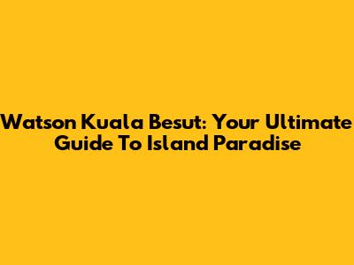 Watson Kuala Besut: Your Ultimate Guide To Island Paradise