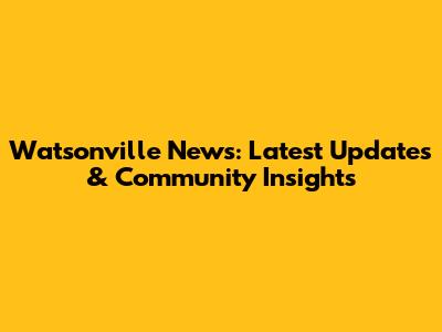 Watsonville News: Latest Updates & Community Insights