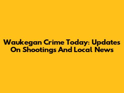 Waukegan Crime Today: Updates On Shootings And Local News