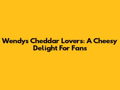 Wendy's Cheddar Lovers: A Cheesy Delight For Fans