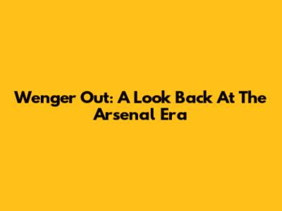 Wenger Out: A Look Back At The Arsenal Era