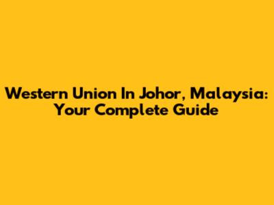 Western Union In Johor, Malaysia: Your Complete Guide