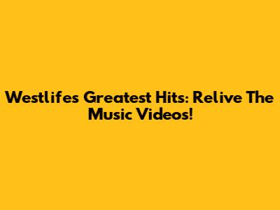 Westlife's Greatest Hits: Relive The Music Videos!