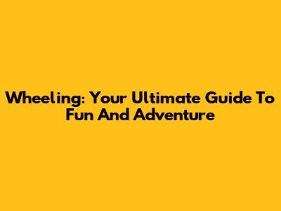 Wheeling: Your Ultimate Guide To Fun And Adventure
