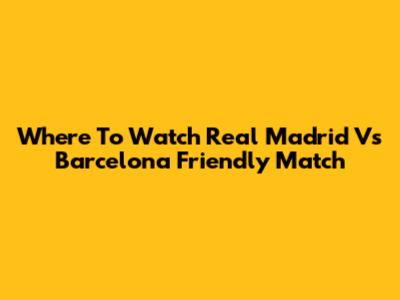 Where To Watch Real Madrid Vs Barcelona Friendly Match