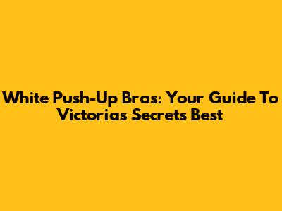 White Push-Up Bras: Your Guide To Victoria's Secret's Best