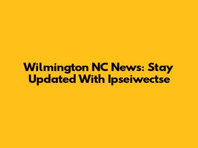 Wilmington NC News: Stay Updated With Ipseiwectse
