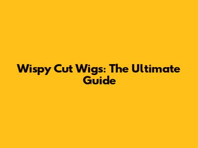 Wispy Cut Wigs: The Ultimate Guide
