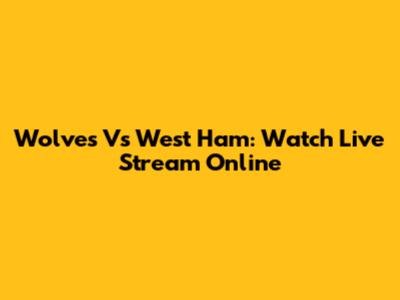 Wolves Vs West Ham: Watch Live Stream Online