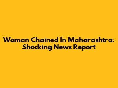 Woman Chained In Maharashtra: Shocking News Report