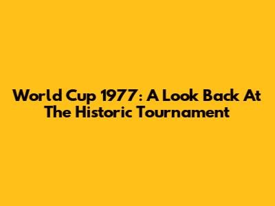 World Cup 1977: A Look Back At The Historic Tournament