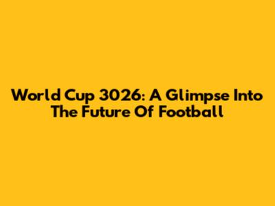World Cup 3026: A Glimpse Into The Future Of Football