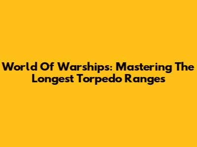 World Of Warships: Mastering The Longest Torpedo Ranges