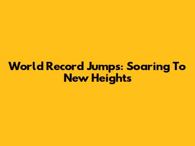 World Record Jumps: Soaring To New Heights