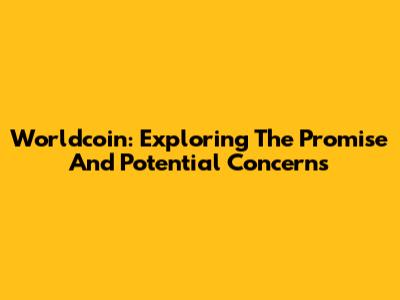 Worldcoin: Exploring The Promise And Potential Concerns