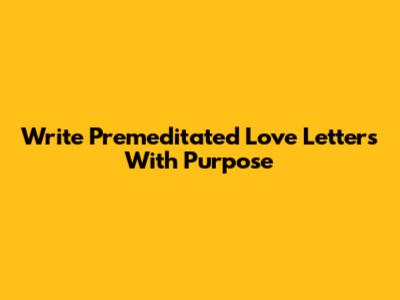 Write Premeditated Love Letters With Purpose