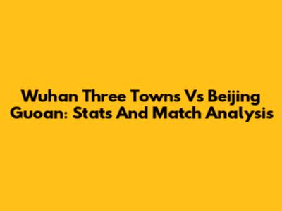 Wuhan Three Towns Vs Beijing Guoan: Stats And Match Analysis