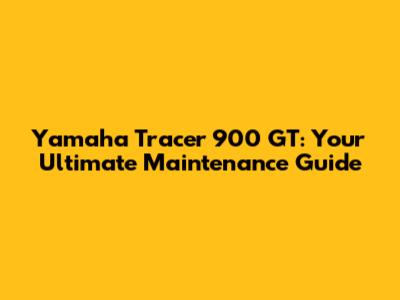 Yamaha Tracer 900 GT: Your Ultimate Maintenance Guide