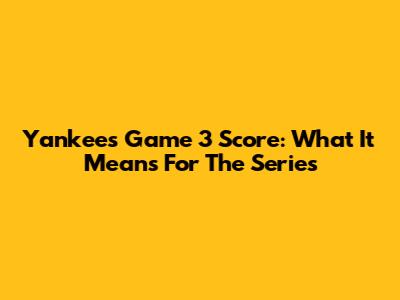 Yankees Game 3 Score: What It Means For The Series