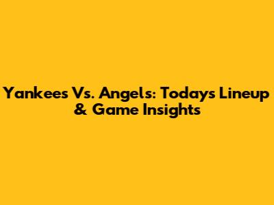 Yankees Vs. Angels: Today's Lineup & Game Insights