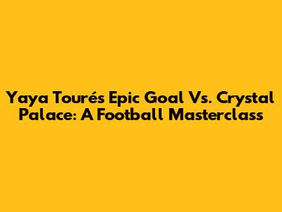 Yaya Touré's Epic Goal Vs. Crystal Palace: A Football Masterclass