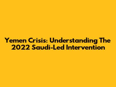 Yemen Crisis: Understanding The 2022 Saudi-Led Intervention