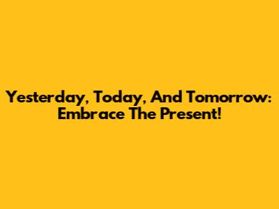 Yesterday, Today, And Tomorrow: Embrace The Present!