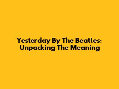 Yesterday By The Beatles: Unpacking The Meaning