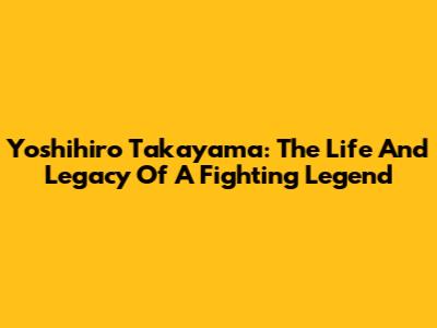 Yoshihiro Takayama: The Life And Legacy Of A Fighting Legend