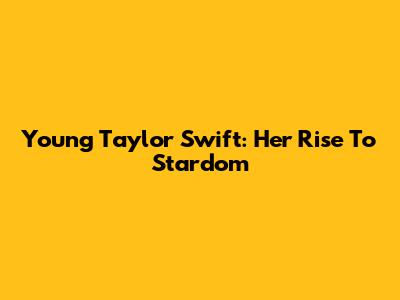 Young Taylor Swift: Her Rise To Stardom