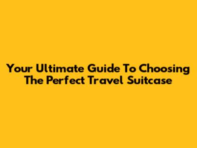 Your Ultimate Guide To Choosing The Perfect Travel Suitcase