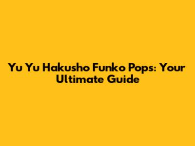 Yu Yu Hakusho Funko Pops: Your Ultimate Guide